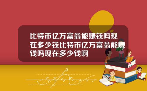 比特币亿万富翁能赚钱吗现在多少钱比特币亿万富翁能赚钱吗现在多少钱啊