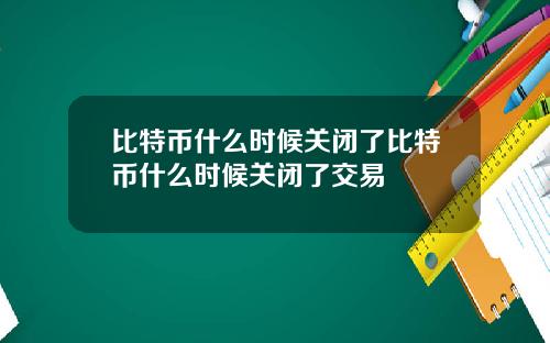 比特币什么时候关闭了比特币什么时候关闭了交易