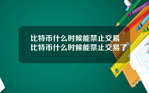 比特币什么时候能禁止交易比特币什么时候能禁止交易了
