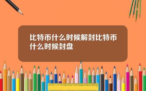 比特币什么时候解封比特币什么时候封盘