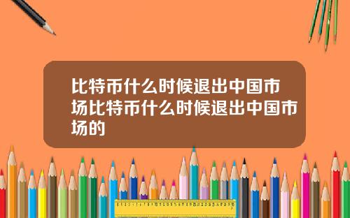 比特币什么时候退出中国市场比特币什么时候退出中国市场的
