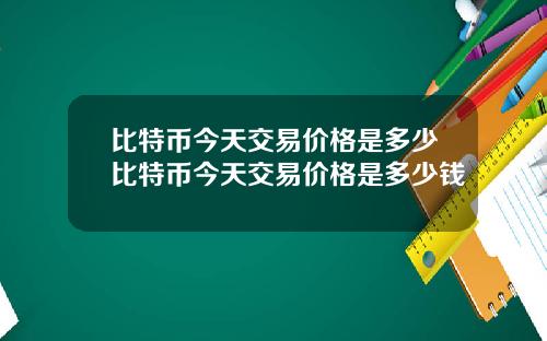 比特币今天交易价格是多少比特币今天交易价格是多少钱