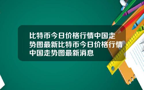 比特币今日价格行情中国走势图最新比特币今日价格行情中国走势图最新消息