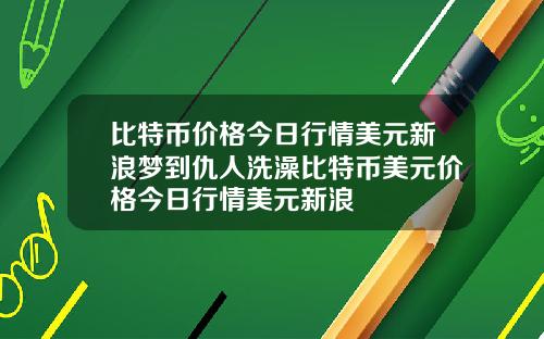 比特币价格今日行情美元新浪梦到仇人洗澡比特币美元价格今日行情美元新浪