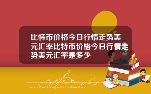 比特币价格今日行情走势美元汇率比特币价格今日行情走势美元汇率是多少