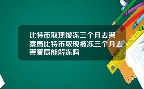 比特币取现被冻三个月去警察局比特币取现被冻三个月去警察局能解冻吗