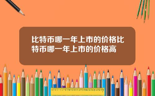 比特币哪一年上市的价格比特币哪一年上市的价格高