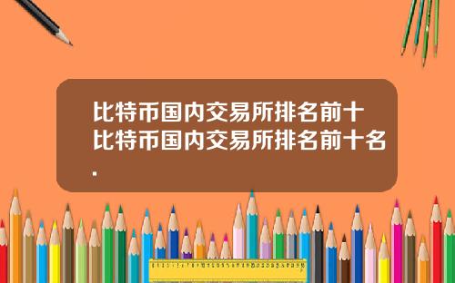比特币国内交易所排名前十比特币国内交易所排名前十名.