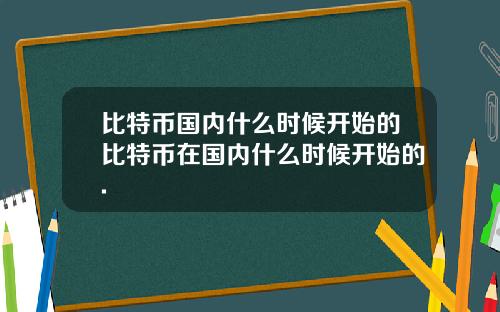 比特币国内什么时候开始的比特币在国内什么时候开始的.