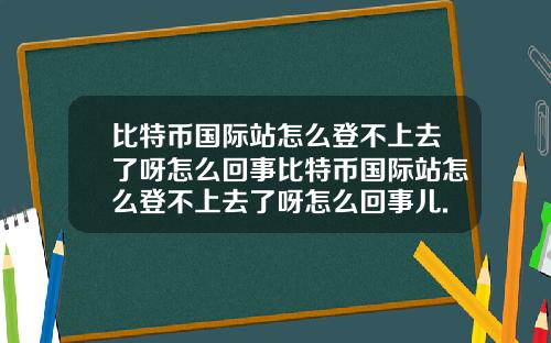 比特币国际站怎么登不上去了呀怎么回事比特币国际站怎么登不上去了呀怎么回事儿.