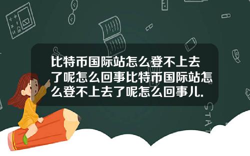 比特币国际站怎么登不上去了呢怎么回事比特币国际站怎么登不上去了呢怎么回事儿.