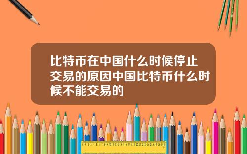 比特币在中国什么时候停止交易的原因中国比特币什么时候不能交易的