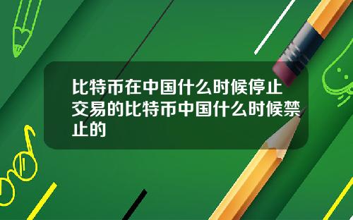 比特币在中国什么时候停止交易的比特币中国什么时候禁止的