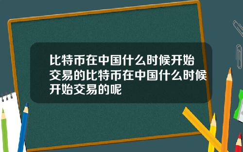 比特币在中国什么时候开始交易的比特币在中国什么时候开始交易的呢