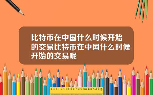 比特币在中国什么时候开始的交易比特币在中国什么时候开始的交易呢