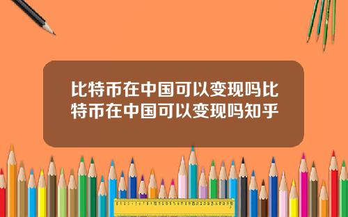 比特币在中国可以变现吗比特币在中国可以变现吗知乎