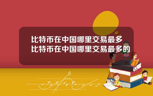 比特币在中国哪里交易最多比特币在中国哪里交易最多的