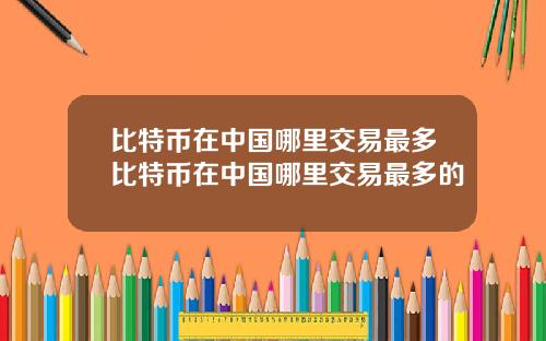 比特币在中国哪里交易最多比特币在中国哪里交易最多的