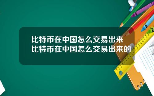比特币在中国怎么交易出来比特币在中国怎么交易出来的