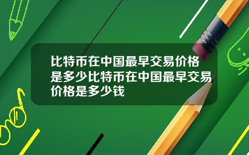 比特币在中国最早交易价格是多少比特币在中国最早交易价格是多少钱