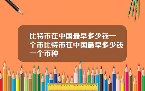 比特币在中国最早多少钱一个币比特币在中国最早多少钱一个币种