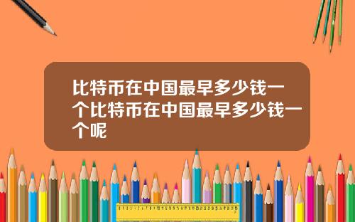 比特币在中国最早多少钱一个比特币在中国最早多少钱一个呢