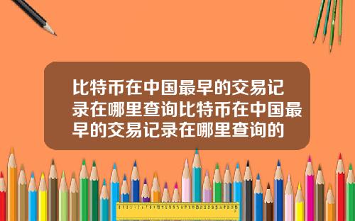 比特币在中国最早的交易记录在哪里查询比特币在中国最早的交易记录在哪里查询的