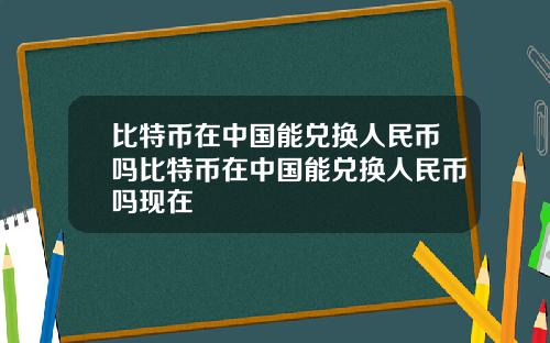 比特币在中国能兑换人民币吗比特币在中国能兑换人民币吗现在