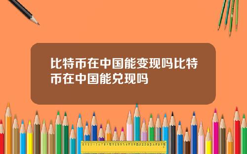 比特币在中国能变现吗比特币在中国能兑现吗