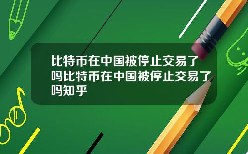 比特币在中国被停止交易了吗比特币在中国被停止交易了吗知乎