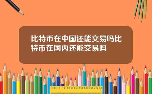 比特币在中国还能交易吗比特币在国内还能交易吗