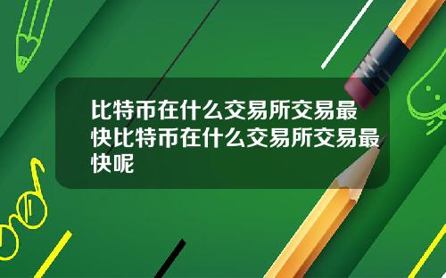比特币在什么交易所交易最快比特币在什么交易所交易最快呢