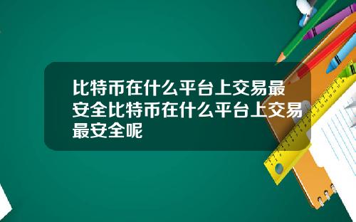 比特币在什么平台上交易最安全比特币在什么平台上交易最安全呢