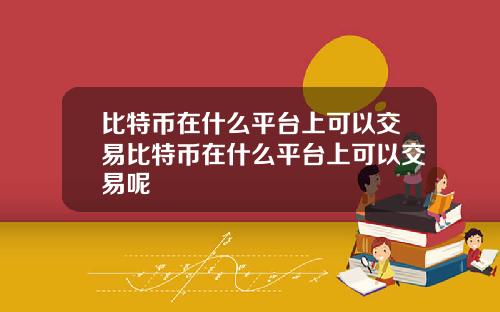 比特币在什么平台上可以交易比特币在什么平台上可以交易呢