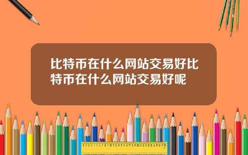 比特币在什么网站交易好比特币在什么网站交易好呢