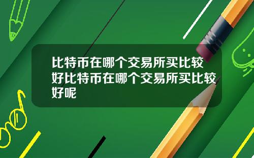 比特币在哪个交易所买比较好比特币在哪个交易所买比较好呢