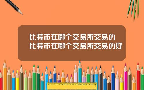 比特币在哪个交易所交易的比特币在哪个交易所交易的好