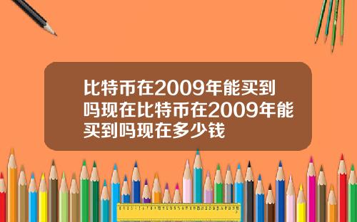 比特币在2009年能买到吗现在比特币在2009年能买到吗现在多少钱