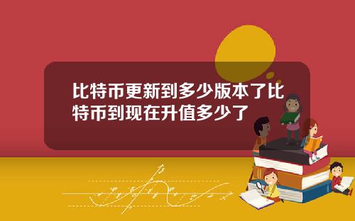 比特币更新到多少版本了比特币到现在升值多少了