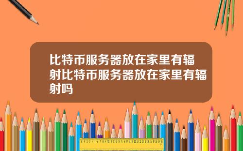 比特币服务器放在家里有辐射比特币服务器放在家里有辐射吗