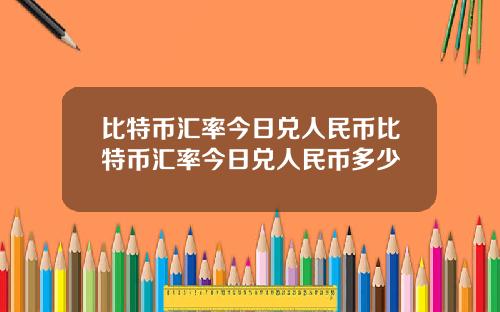 比特币汇率今日兑人民币比特币汇率今日兑人民币多少