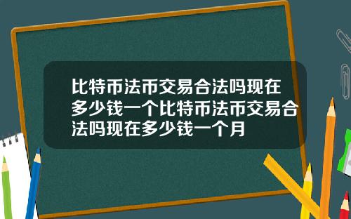 比特币法币交易合法吗现在多少钱一个比特币法币交易合法吗现在多少钱一个月