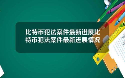 比特币犯法案件最新进展比特币犯法案件最新进展情况