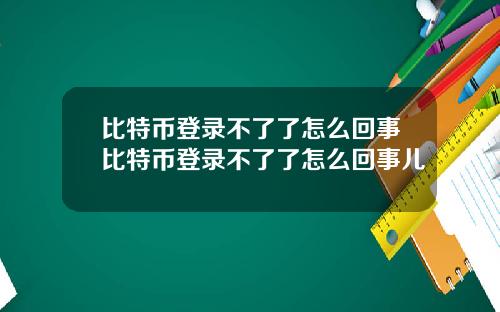 比特币登录不了了怎么回事比特币登录不了了怎么回事儿