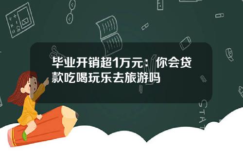 毕业开销超1万元：你会贷款吃喝玩乐去旅游吗