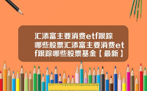 汇添富主要消费etf跟踪哪些股票汇添富主要消费etf跟踪哪些股票基金【最新】