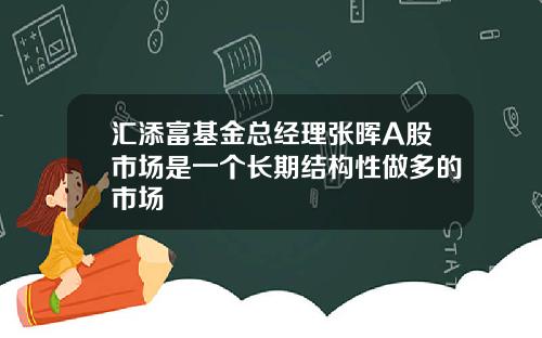 汇添富基金总经理张晖A股市场是一个长期结构性做多的市场