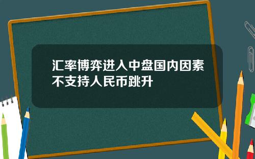 汇率博弈进入中盘国内因素不支持人民币跳升