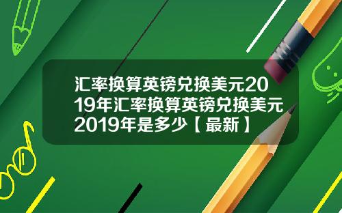 汇率换算英镑兑换美元2019年汇率换算英镑兑换美元2019年是多少【最新】