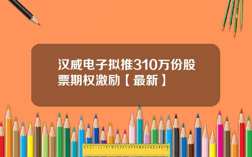 汉威电子拟推310万份股票期权激励【最新】